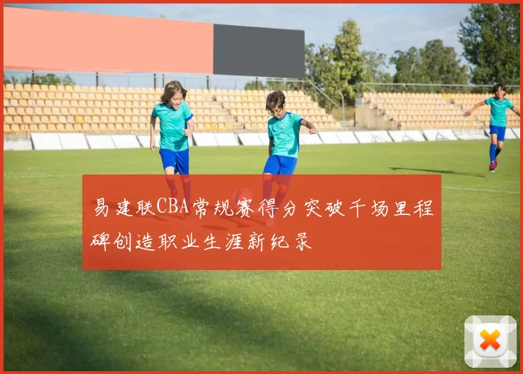 易建联CBA常规赛得分突破千场里程碑创造职业生涯新纪录