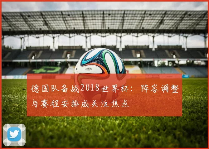德国队备战2018世界杯：阵容调整与赛程安排成关注焦点