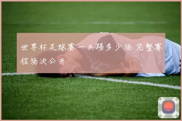 世界杯足球赛一共踢多少场 完整赛程场次公开