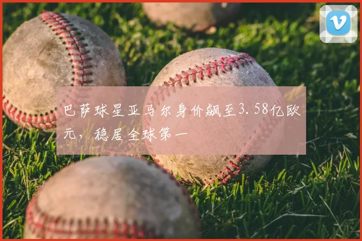 巴萨球星亚马尔身价飙至3.58亿欧元,稳居全球第一