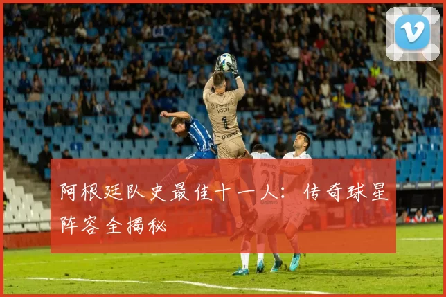 阿根廷队史最佳十一人：传奇球星阵容全揭秘