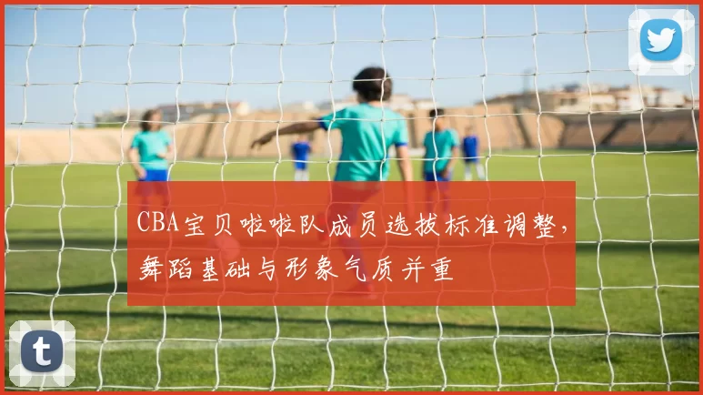 CBA宝贝啦啦队成员选拔标准调整，舞蹈基础与形象气质并重