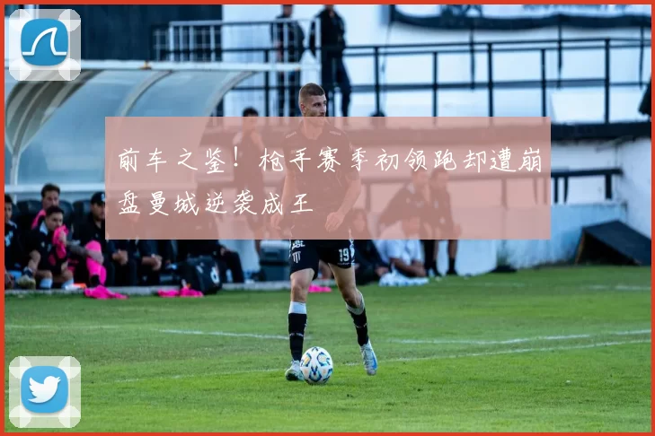 前车之鉴！枪手赛季初领跑却遭崩盘曼城逆袭成王