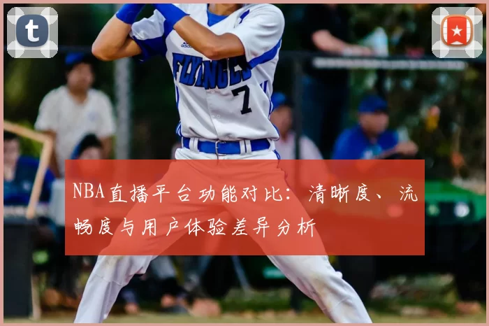 NBA直播平台功能对比:清晰度、流畅度与用户体验差异分析