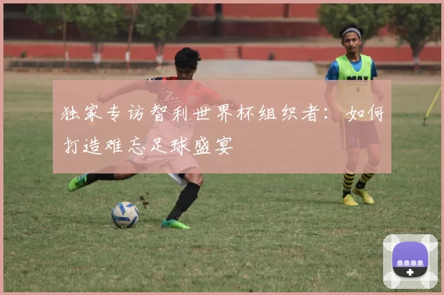 独家专访智利世界杯组织者:如何打造难忘足球盛宴