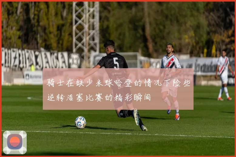 骑士在缺少米球哈登的情况下险些逆转活塞比赛的精彩瞬间