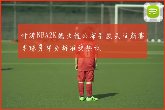 叶涛NBA2K能力值公布引发关注新赛季球员评分标准受热议