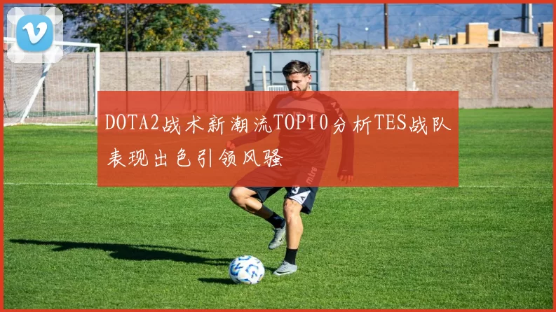 DOTA2战术新潮流TOP10分析TES战队表现出色引领风骚