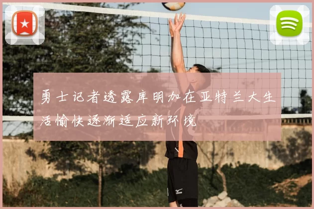 勇士记者透露库明加在亚特兰大生活愉快逐渐适应新环境