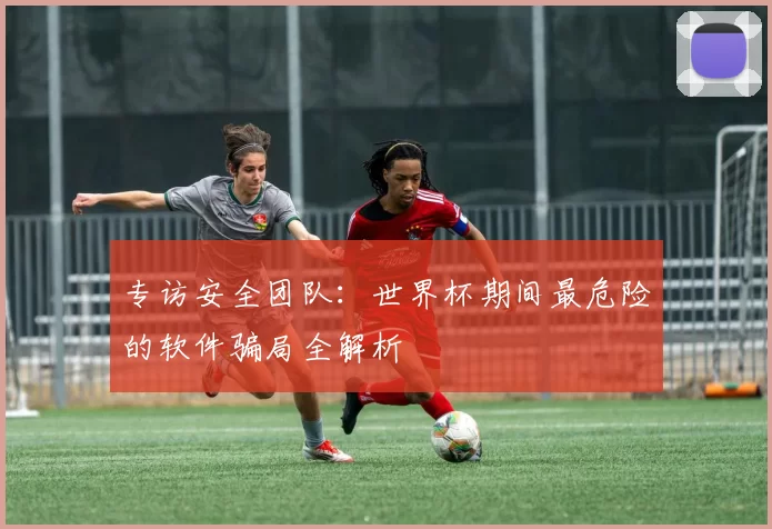 专访安全团队：世界杯期间最危险的软件骗局全解析
