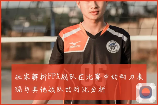 独家解析FPX战队在比赛中的耐力表现与其他战队的对比分析