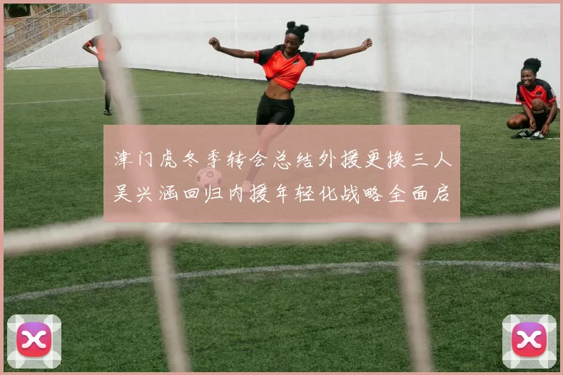 津门虎冬季转会总结外援更换三人吴兴涵回归内援年轻化战略全面启动