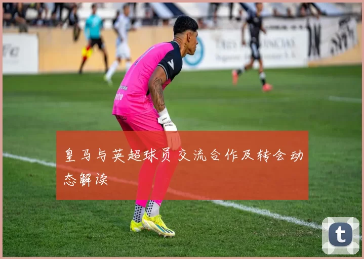 皇马与英超球员交流合作及转会动态解读