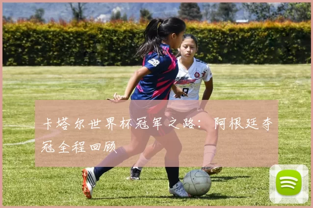 卡塔尔世界杯冠军之路：阿根廷夺冠全程回顾