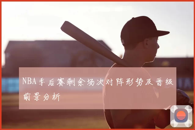NBA季后赛剩余场次对阵形势及晋级前景分析