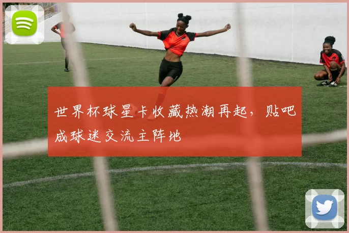 世界杯球星卡收藏热潮再起,贴吧成球迷交流主阵地