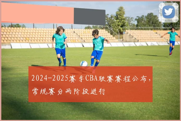 2024-2025赛季CBA联赛赛程公布，常规赛分两阶段进行