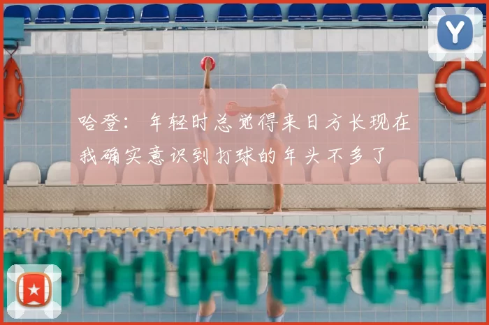 哈登：年轻时总觉得来日方长现在我确实意识到打球的年头不多了