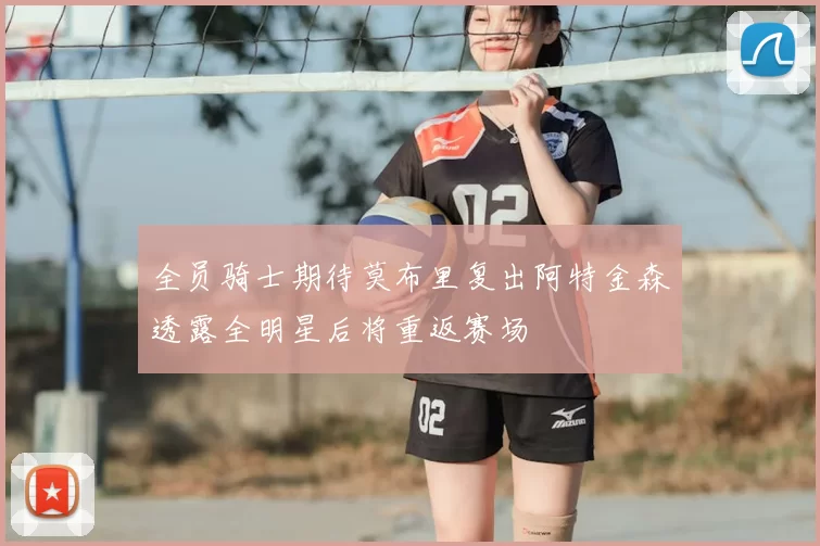 全员骑士期待莫布里复出阿特金森透露全明星后将重返赛场