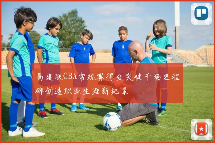 易建联CBA常规赛得分突破千场里程碑创造职业生涯新纪录