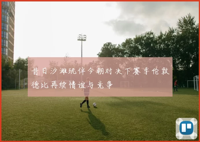 昔日沙滩玩伴今朝对决下赛季伦敦德比再续情谊与竞争