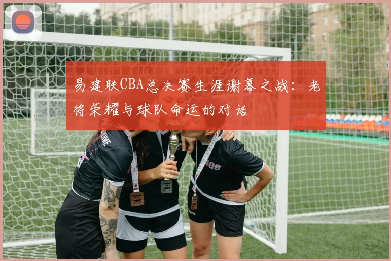 易建联CBA总决赛生涯谢幕之战：老将荣耀与球队命运的对话
