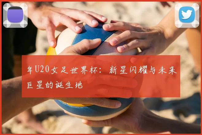 年U20女足世界杯:新星闪耀与未来巨星的诞生地