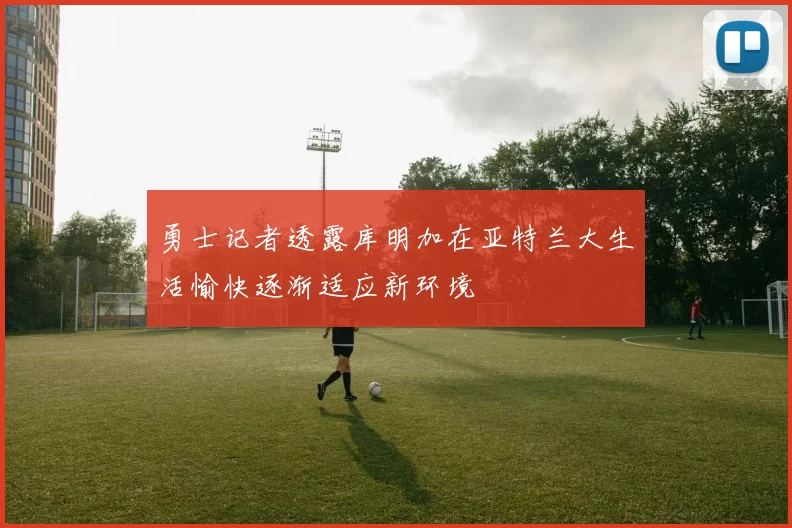 勇士记者透露库明加在亚特兰大生活愉快逐渐适应新环境