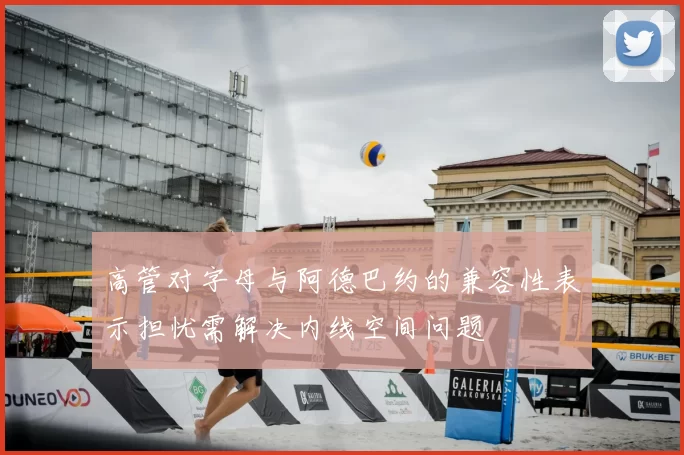 高管对字母与阿德巴约的兼容性表示担忧需解决内线空间问题