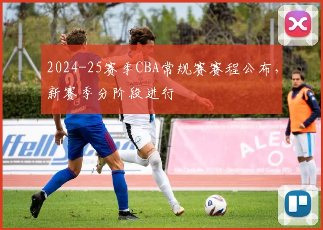 2024-25赛季CBA常规赛赛程公布,新赛季分阶段进行