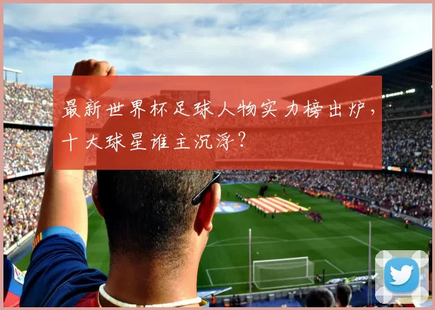 最新世界杯足球人物实力榜出炉，十大球星谁主沉浮？