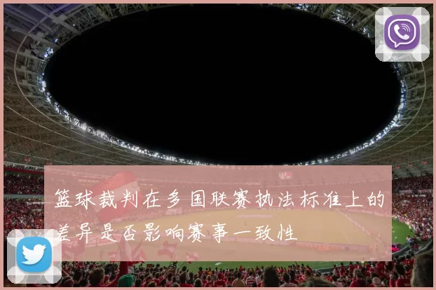 篮球裁判在多国联赛执法标准上的差异是否影响赛事一致性